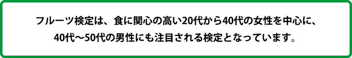 フルーツ検定は、食に関心の高い20代から40代の女性を中心に、40代～50代の男性にも注目される検定となっています。 