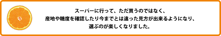 スーパーに行って、ただ買うのではなく、産地や糖度を確認したり今までとは違った見方が出来るようになり、選ぶのが楽しくなりました。 