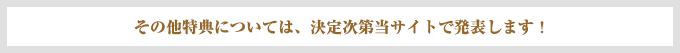 その他特典については、決定次第当サイトで発表します！