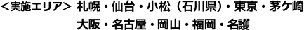 〈実施エリア〉札幌・仙台・小松（石川県）・東京・茅ケ崎・大阪・名古屋・岡山・福岡・名護