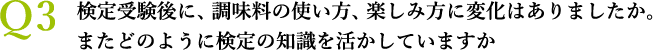 Ｑ3 検定受験後に、調味料の使い方、楽しみ方に変化はありましたか。　　　　またどのように検定の知識を活かしていますか