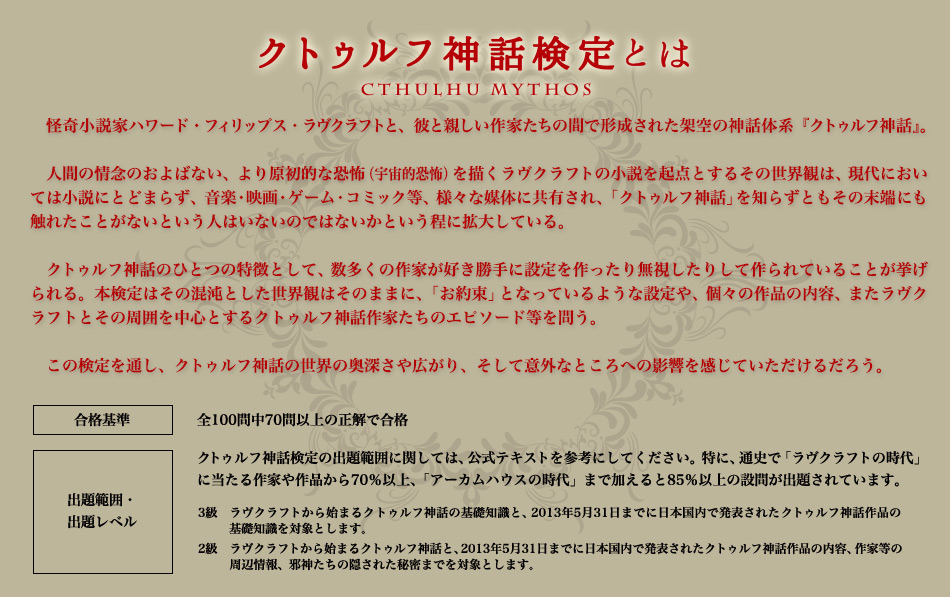怪奇小説家ハワード・フィリップス・ラヴクラフトと、彼と親しい作家たちの間で形成された架空の神話体系『クトゥルフ神話』。人間の情念のおよばない、より原初的な恐怖（宇宙的恐怖）を描くラヴクラフトの小説を起点とする その世界観は、現代においては小説にとどまらず、音楽・映画・ゲーム・コミック等、様々な媒体に共有され、「クトゥルフ神話」を知らずともその末端にも触れたことがないという人はいないのではないかという程に拡大している。クトゥルフ神話の特徴のひとつとして、数多くの作家が好き勝手に設定を作ったり無視したりして作られていることが挙げられる。本検定はその混沌とした世界観はそのままに、「お約束」となっているような設定や、個々の作品の内容、またラヴクラフトとその周囲を中心とするクトゥルフ神話作家たちのエピソード等を問う。この検定を通し、クトゥルフ神話の世界の奥深さや広がり、そして意外なところへの影響を感じていただけるだろう。