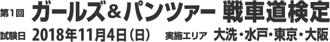 第1回  ガールズ＆パンツァー 戦車道検定 試験日 2018年11月4日（日）  実施エリア　大洗・水戸・東京・大阪