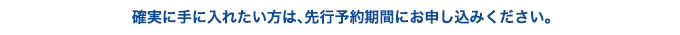 確実に手に入れたい方は、先行予約期間にお申し込みください。