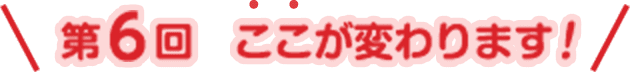 第6回ここが変わります！