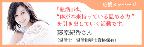 応援メッセージ 『温活』は、“体が本来持っている温める力”を引き出していく活動です。 藤原紀香さん （温活士・温活指導士資格保有）