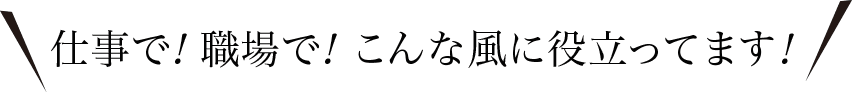 仕事で！職場で！こんな風に役立ってます！